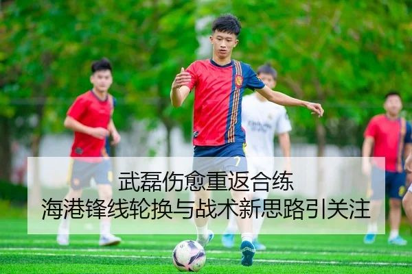 武磊伤愈重返合练 海港锋线轮换与战术新思路引关注