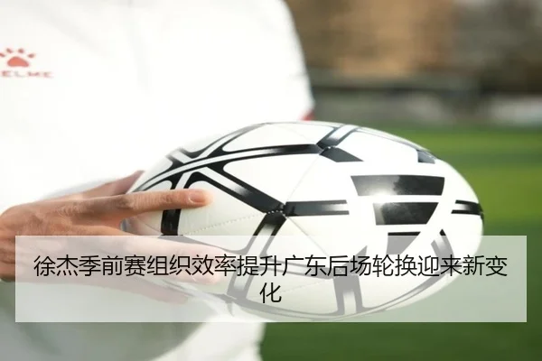 徐杰季前赛组织效率提升广东后场轮换迎来新变化