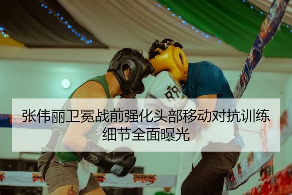 张伟丽卫冕战前强化头部移动对抗训练细节全面曝光